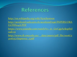 http://en.wikipedia.org/wiki/Synchrotron 
http://accelconf.web.cern.ch/accelconf/e96/PAPERS/ORA 
LS/FRX04A.PDF 
https://www.youtube.com/watch?v=_xv_GwCgpAc&spfrel 
oad=10 
http://www.clt.uwa.edu.au/__data/assets/pdf_file/0006/2 
301675/chapter02_2.pdf 
 