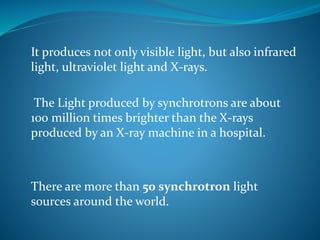 It produces not only visible light, but also infrared 
light, ultraviolet light and X-rays. 
The Light produced by synchrotrons are about 
100 million times brighter than the X-rays 
produced by an X-ray machine in a hospital. 
There are more than 50 synchrotron light 
sources around the world. 
 