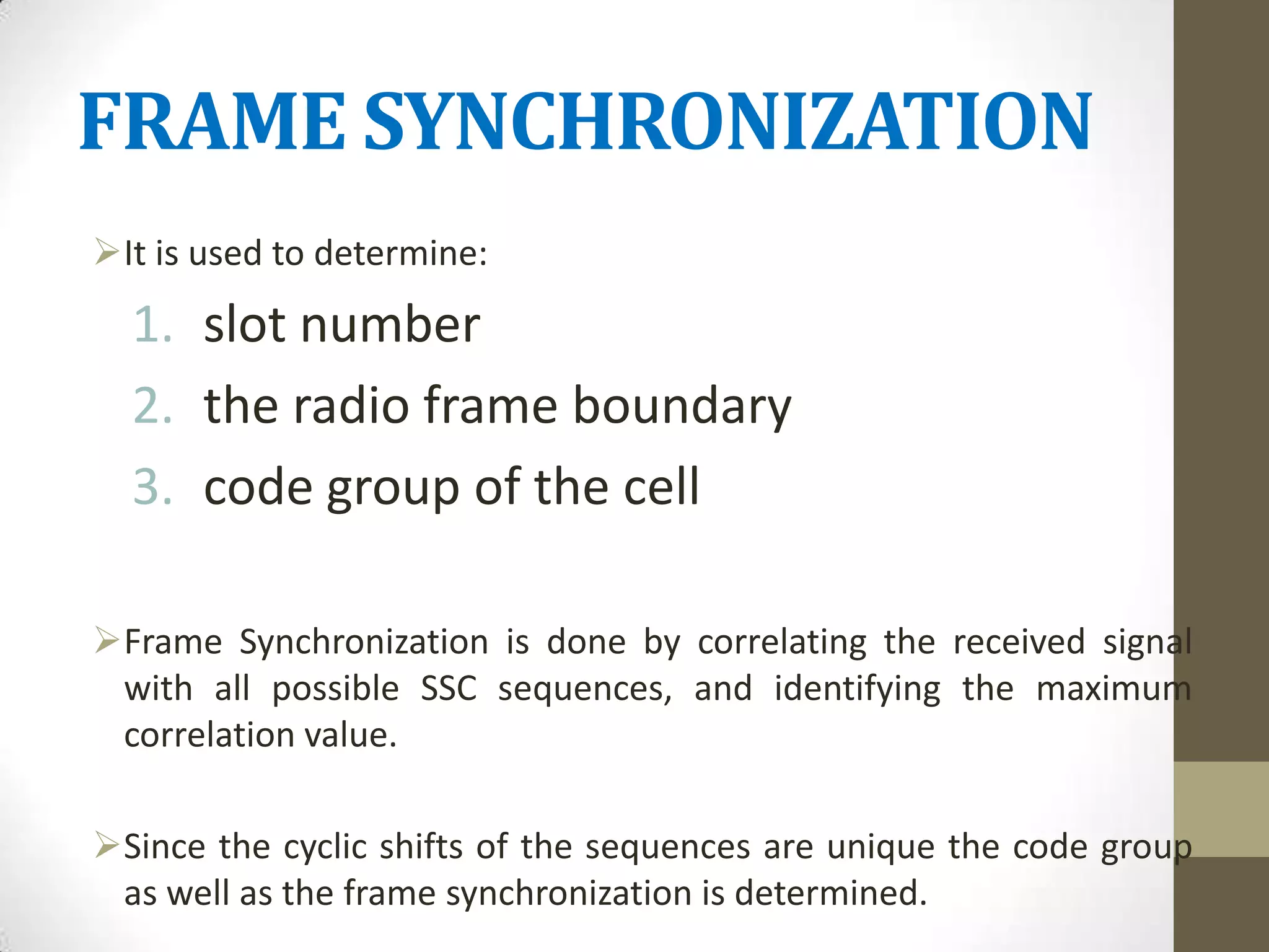 FRAME SYNCHRONIZATION
It is used to determine:
  1. slot number
  2. the radio frame boundary
  3. code group of the cell

Frame Synchronization is done by correlating the received signal
 with all possible SSC sequences, and identifying the maximum
 correlation value.

Since the cyclic shifts of the sequences are unique the code group
 as well as the frame synchronization is determined.
 