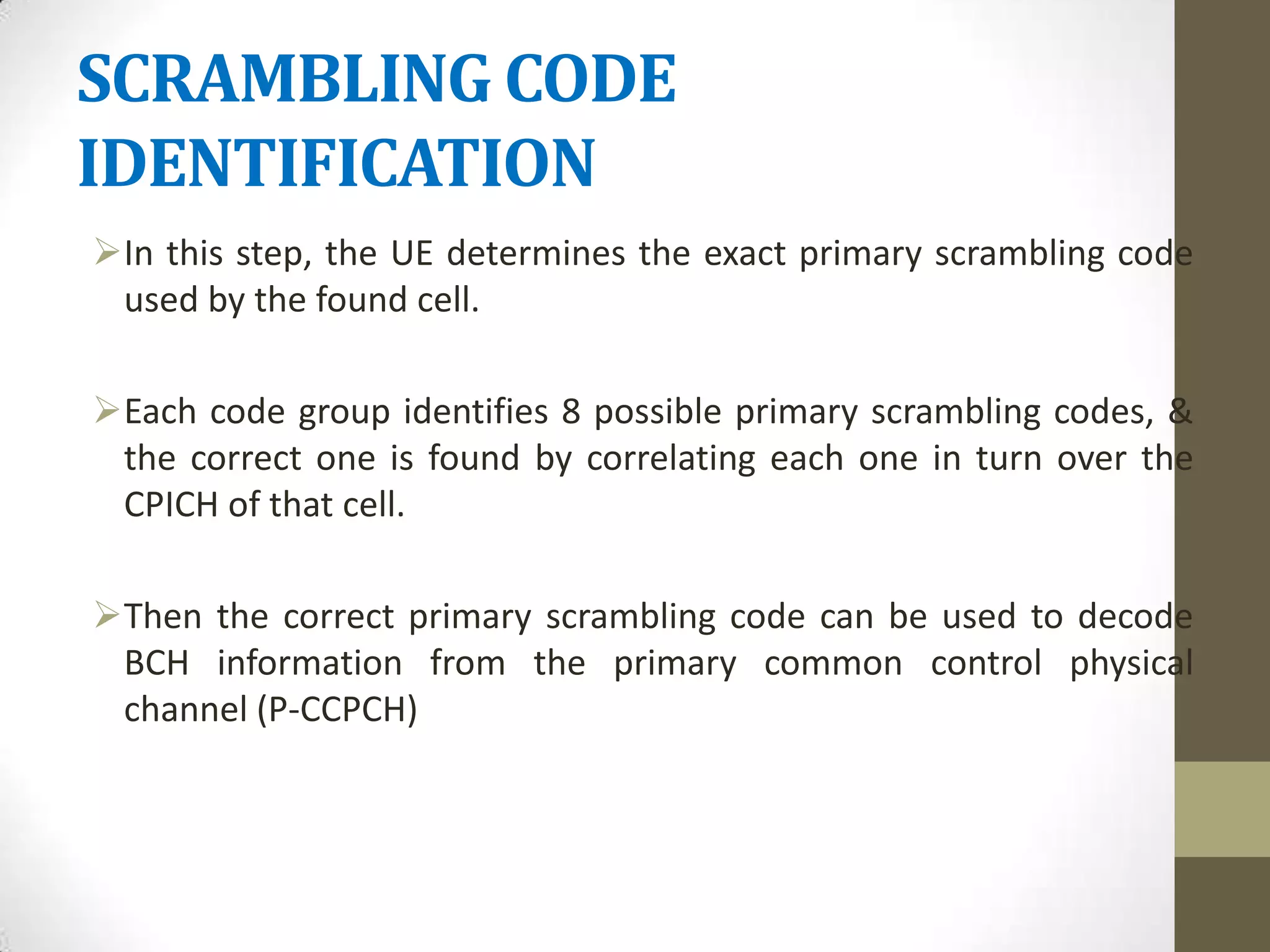 SCRAMBLING CODE
IDENTIFICATION
In this step, the UE determines the exact primary scrambling code
 used by the found cell.

Each code group identifies 8 possible primary scrambling codes, &
 the correct one is found by correlating each one in turn over the
 CPICH of that cell.

Then the correct primary scrambling code can be used to decode
 BCH information from the primary common control physical
 channel (P-CCPCH)
 