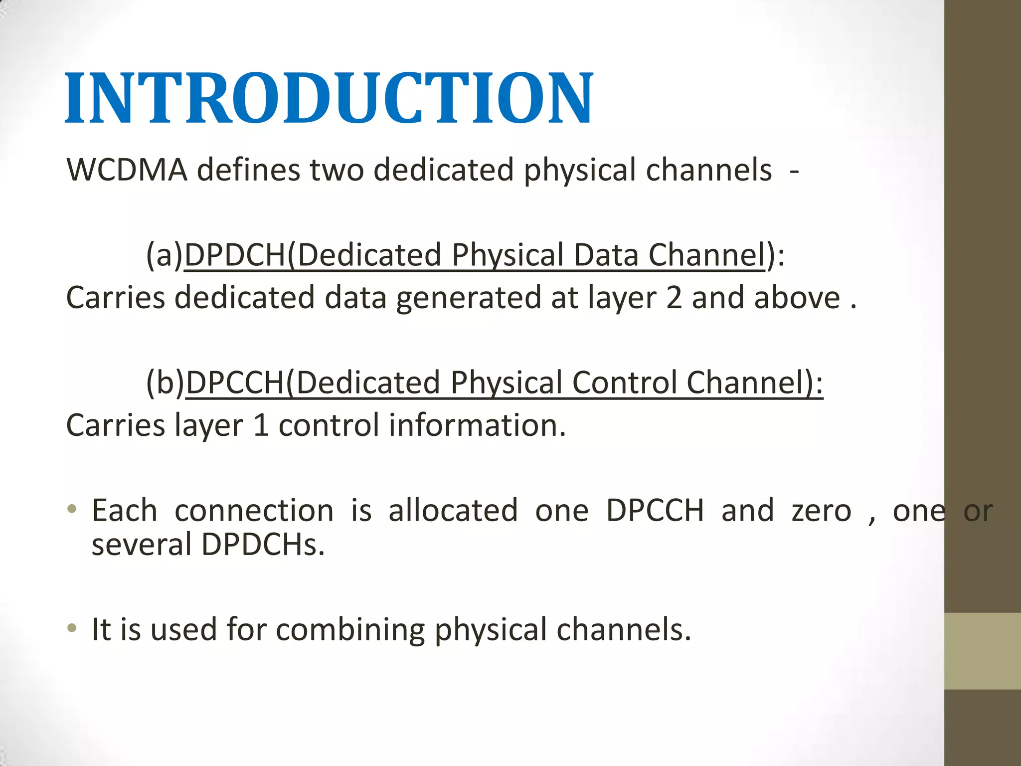INTRODUCTION
WCDMA defines two dedicated physical channels -

      (a)DPDCH(Dedicated Physical Data Channel):
Carries dedicated data generated at layer 2 and above .

      (b)DPCCH(Dedicated Physical Control Channel):
Carries layer 1 control information.

• Each connection is allocated one DPCCH and zero , one or
  several DPDCHs.

• It is used for combining physical channels.
 
