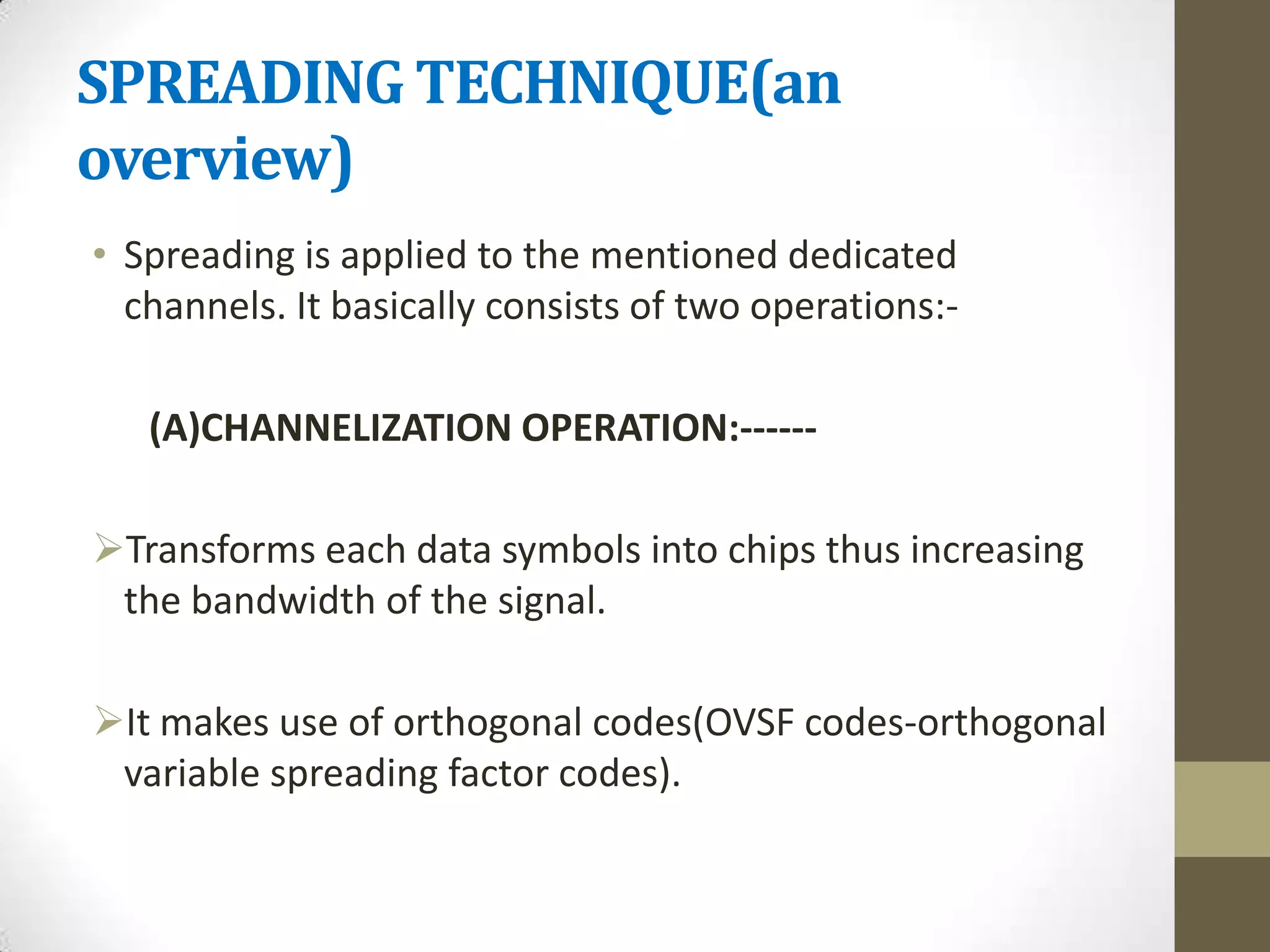 SPREADING TECHNIQUE(an
overview)
• Spreading is applied to the mentioned dedicated
  channels. It basically consists of two operations:-

   (A)CHANNELIZATION OPERATION:------

Transforms each data symbols into chips thus increasing
 the bandwidth of the signal.

It makes use of orthogonal codes(OVSF codes-orthogonal
 variable spreading factor codes).
 