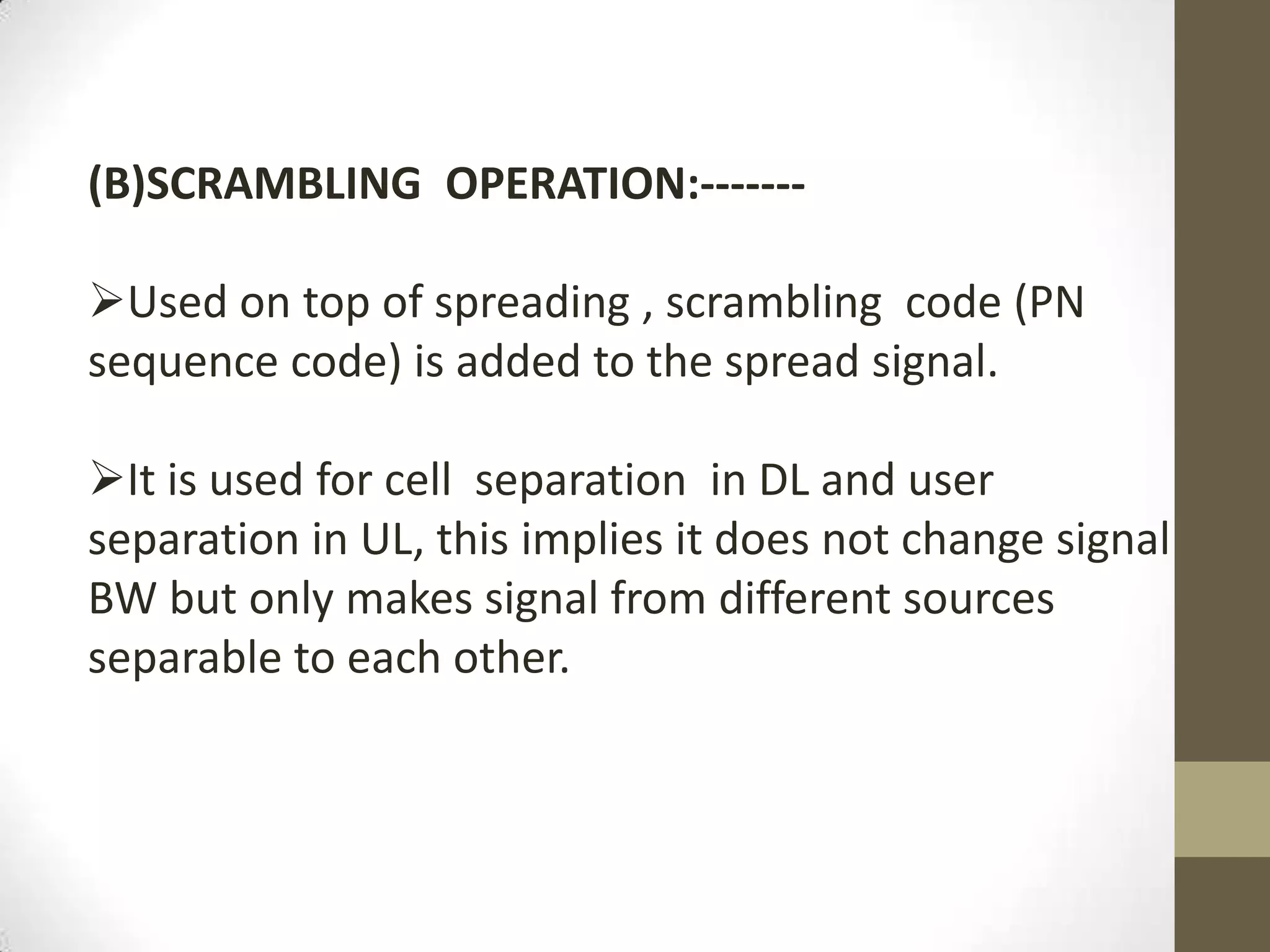 (B)SCRAMBLING OPERATION:-------

Used on top of spreading , scrambling code (PN
sequence code) is added to the spread signal.

It is used for cell separation in DL and user
separation in UL, this implies it does not change signal
BW but only makes signal from different sources
separable to each other.
 