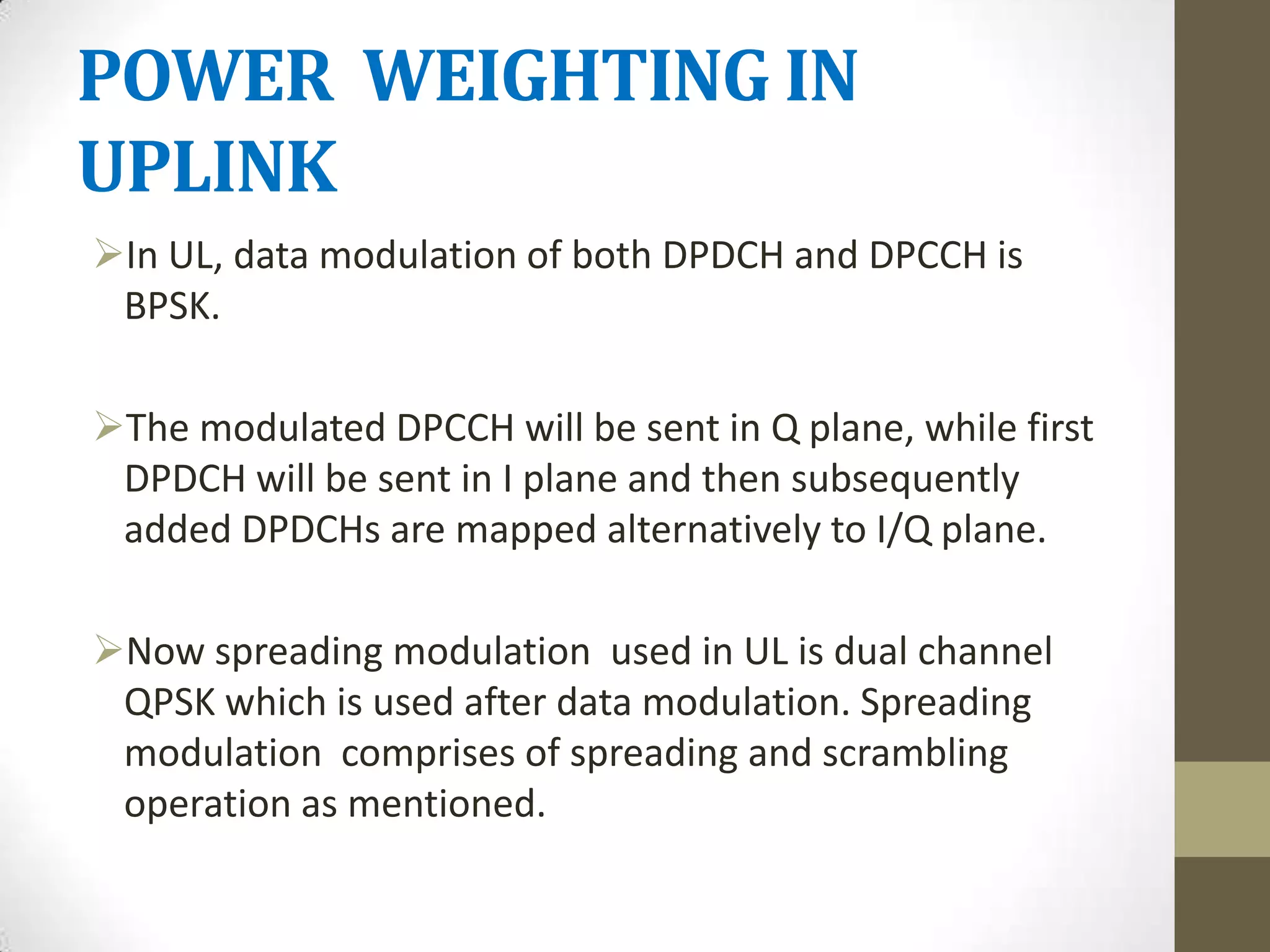 POWER WEIGHTING IN
UPLINK
In UL, data modulation of both DPDCH and DPCCH is
 BPSK.

The modulated DPCCH will be sent in Q plane, while first
 DPDCH will be sent in I plane and then subsequently
 added DPDCHs are mapped alternatively to I/Q plane.

Now spreading modulation used in UL is dual channel
 QPSK which is used after data modulation. Spreading
 modulation comprises of spreading and scrambling
 operation as mentioned.
 