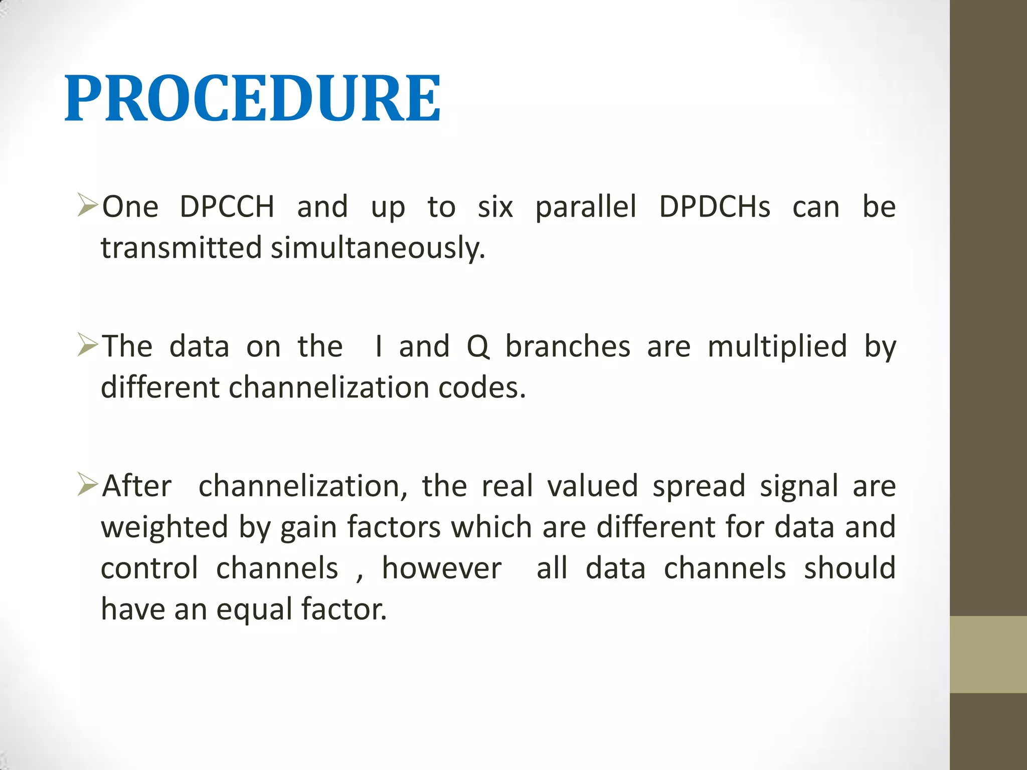PROCEDURE
One DPCCH and up to six parallel DPDCHs can be
 transmitted simultaneously.

The data on the I and Q branches are multiplied by
 different channelization codes.

After channelization, the real valued spread signal are
 weighted by gain factors which are different for data and
 control channels , however all data channels should
 have an equal factor.
 