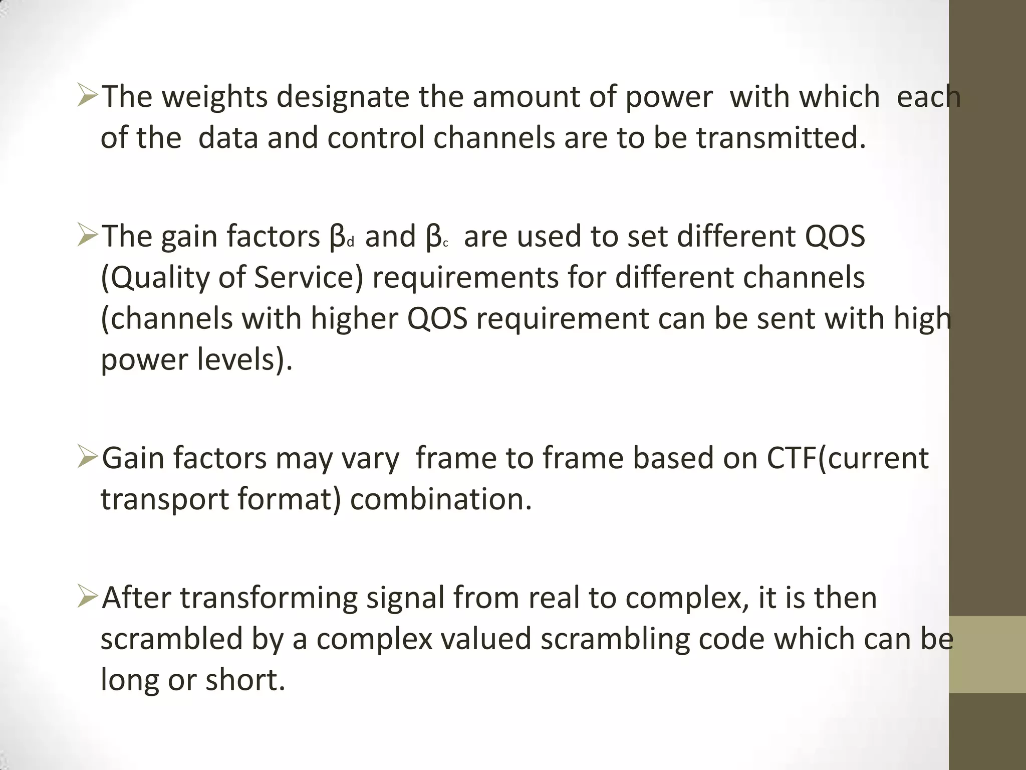 The weights designate the amount of power with which each
 of the data and control channels are to be transmitted.

The gain factors βd and β are used to set different QOS
                         c


 (Quality of Service) requirements for different channels
 (channels with higher QOS requirement can be sent with high
 power levels).

Gain factors may vary frame to frame based on CTF(current
 transport format) combination.

After transforming signal from real to complex, it is then
 scrambled by a complex valued scrambling code which can be
 long or short.
 