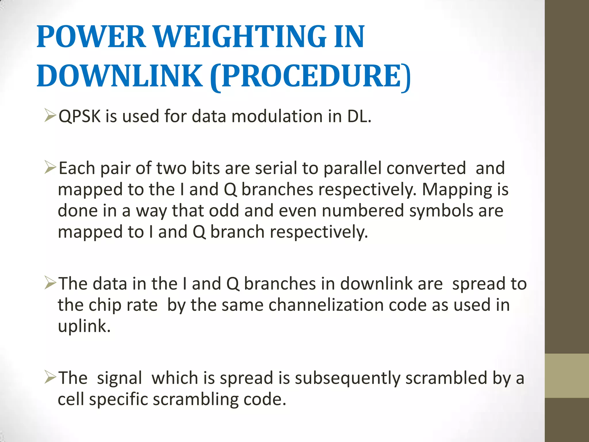 POWER WEIGHTING IN
DOWNLINK (PROCEDURE)
QPSK is used for data modulation in DL.

Each pair of two bits are serial to parallel converted and
 mapped to the I and Q branches respectively. Mapping is
 done in a way that odd and even numbered symbols are
 mapped to I and Q branch respectively.

The data in the I and Q branches in downlink are spread to
 the chip rate by the same channelization code as used in
 uplink.

The signal which is spread is subsequently scrambled by a
 cell specific scrambling code.
 