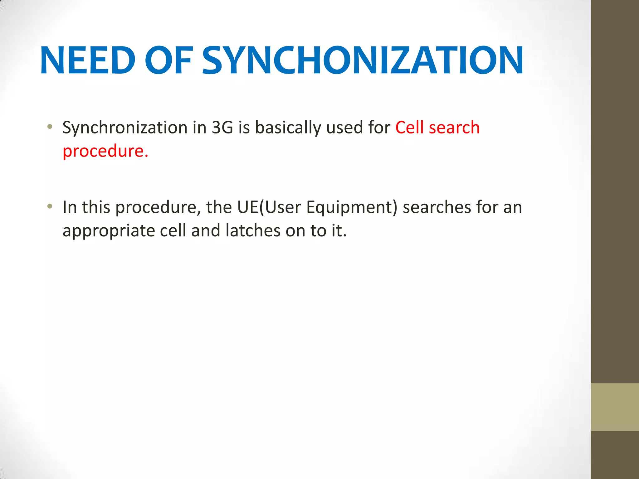 NEED OF SYNCHONIZATION
• Synchronization in 3G is basically used for Cell search
  procedure.

• In this procedure, the UE(User Equipment) searches for an
  appropriate cell and latches on to it.
 