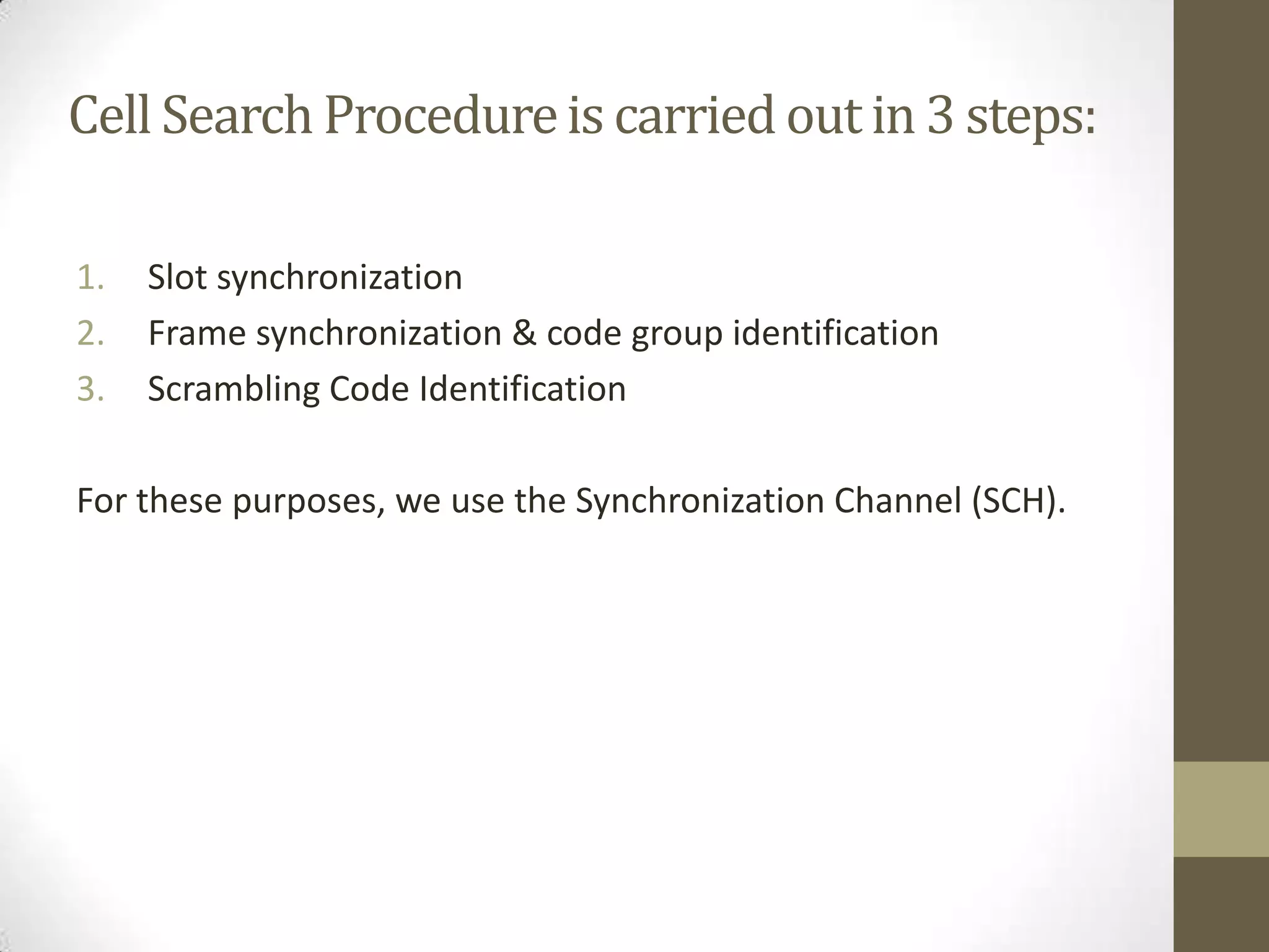 Cell Search Procedure is carried out in 3 steps:

1.   Slot synchronization
2.   Frame synchronization & code group identification
3.   Scrambling Code Identification

For these purposes, we use the Synchronization Channel (SCH).
 