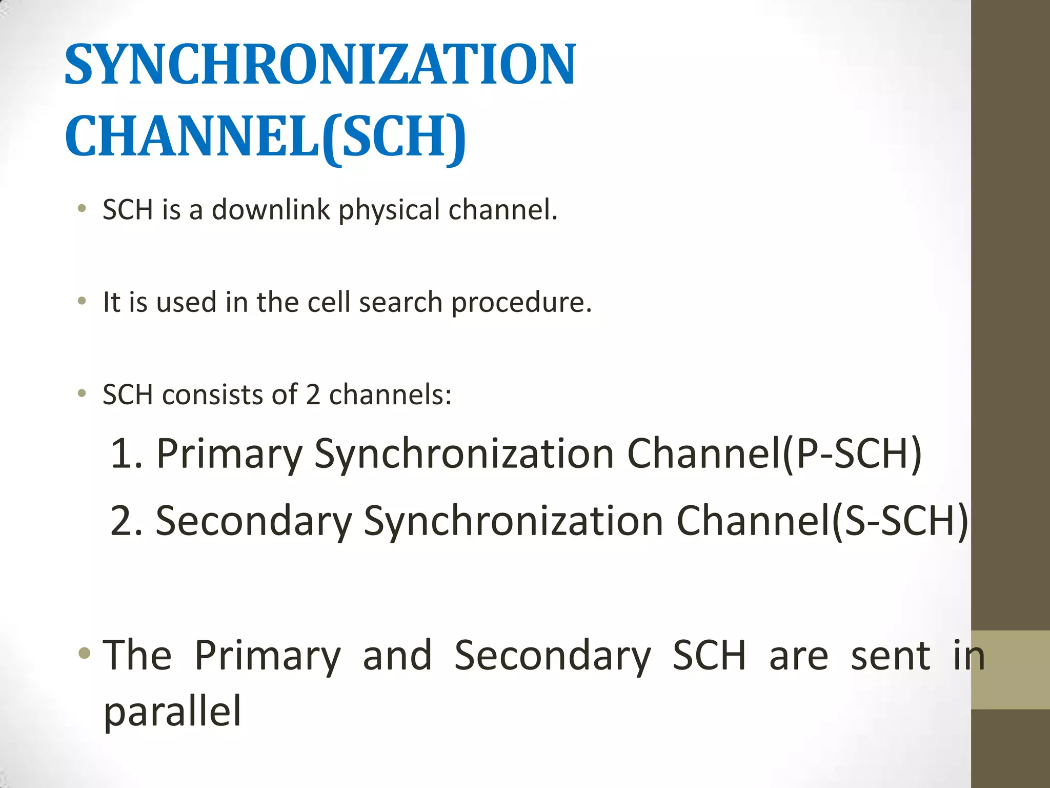 SYNCHRONIZATION
CHANNEL(SCH)
• SCH is a downlink physical channel.

• It is used in the cell search procedure.

• SCH consists of 2 channels:
  1. Primary Synchronization Channel(P-SCH)
  2. Secondary Synchronization Channel(S-SCH)

• The Primary and Secondary SCH are sent in
  parallel
 