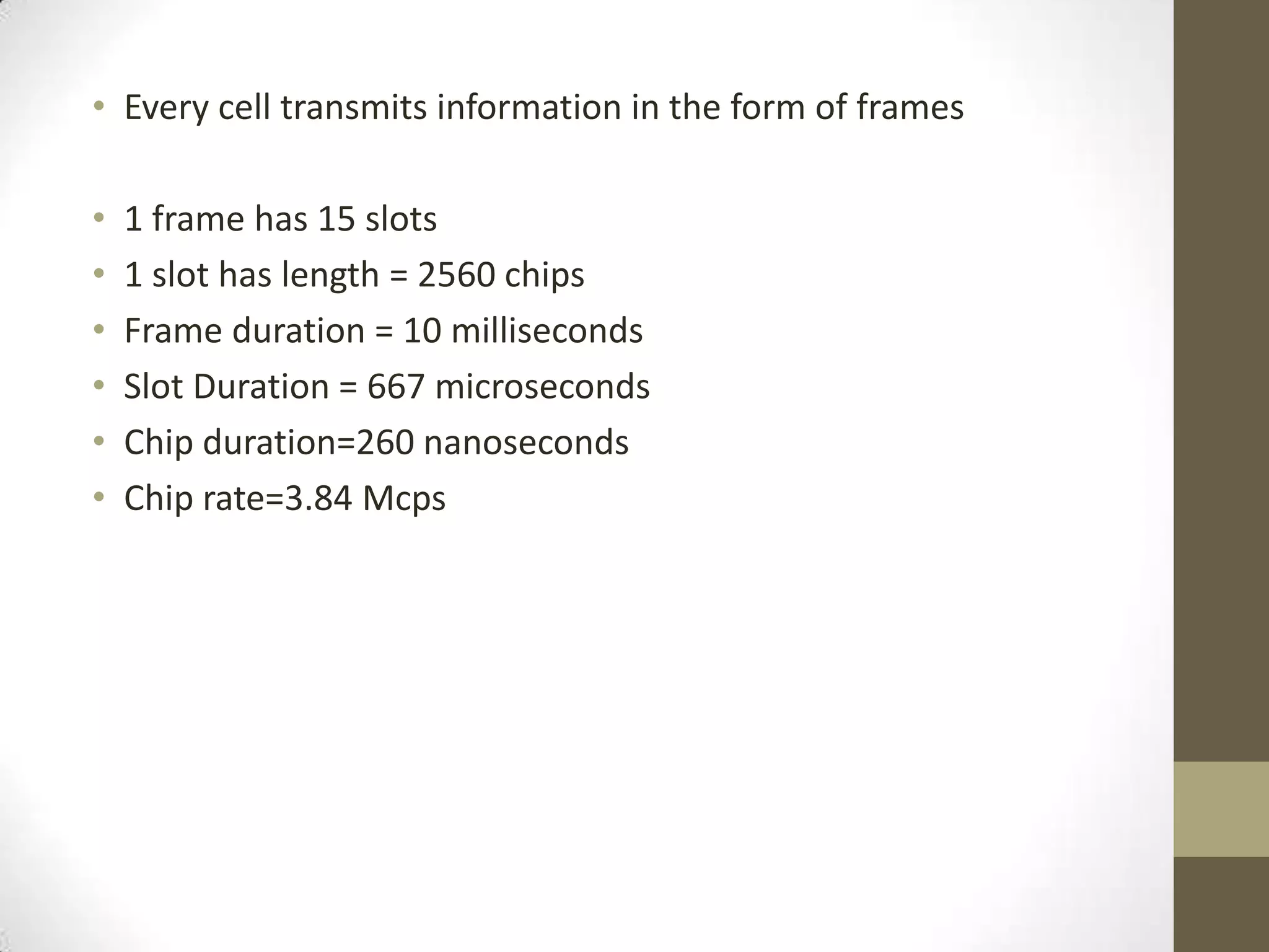 • Every cell transmits information in the form of frames

•   1 frame has 15 slots
•   1 slot has length = 2560 chips
•   Frame duration = 10 milliseconds
•   Slot Duration = 667 microseconds
•   Chip duration=260 nanoseconds
•   Chip rate=3.84 Mcps
 