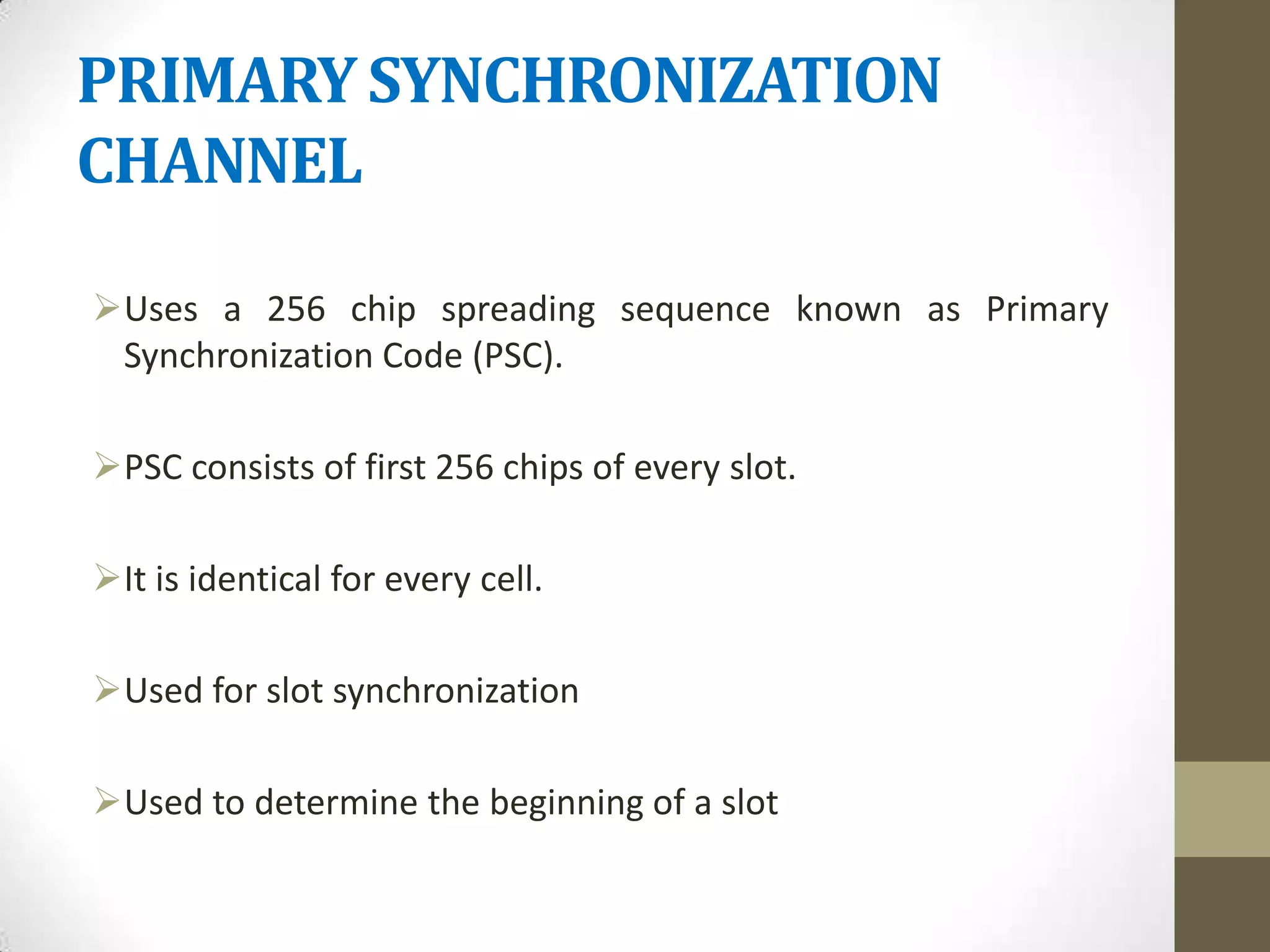 PRIMARY SYNCHRONIZATION
CHANNEL

Uses a 256 chip spreading sequence known as Primary
 Synchronization Code (PSC).

PSC consists of first 256 chips of every slot.

It is identical for every cell.

Used for slot synchronization

Used to determine the beginning of a slot
 