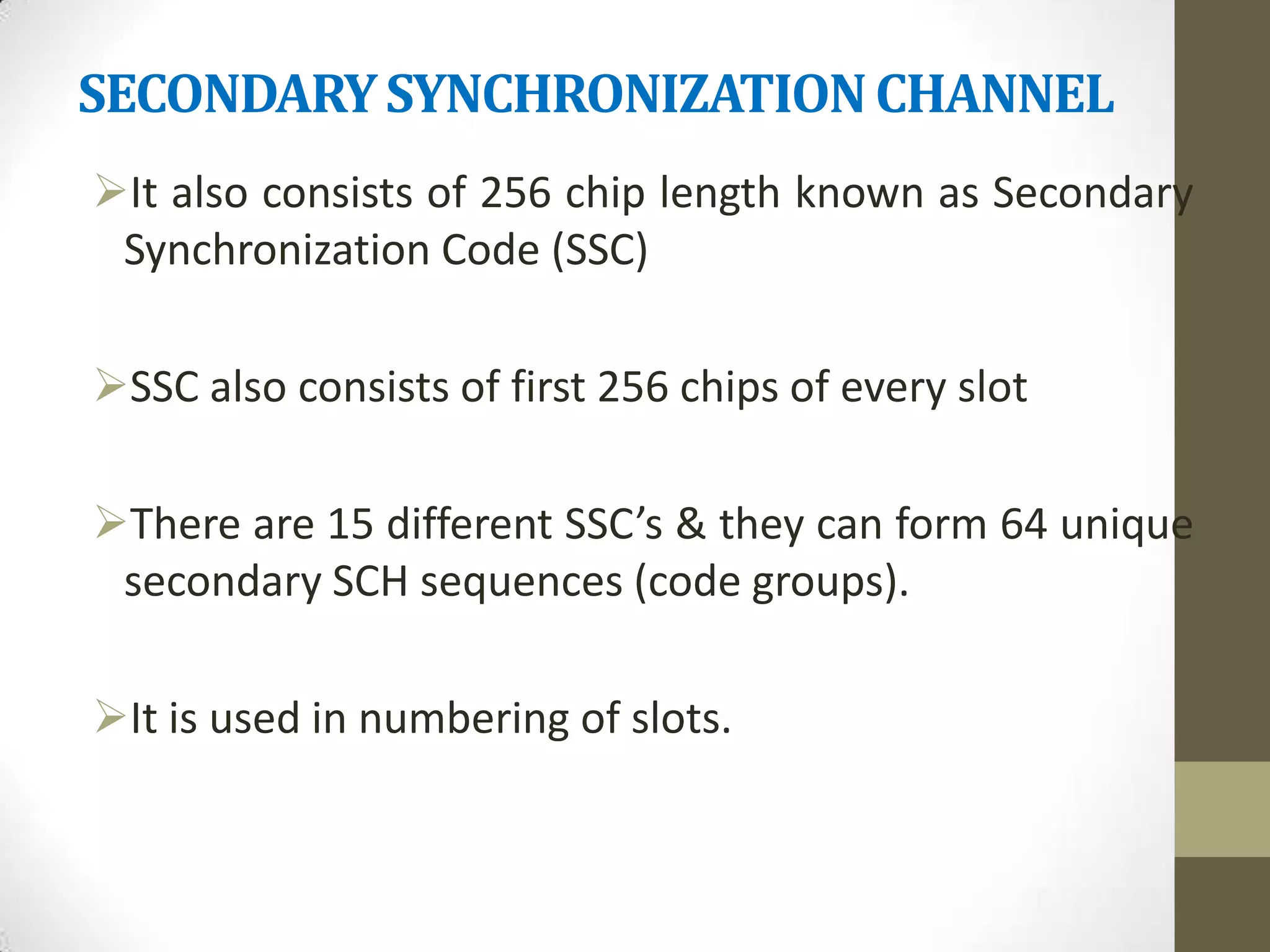 SECONDARY SYNCHRONIZATION CHANNEL
It also consists of 256 chip length known as Secondary
 Synchronization Code (SSC)

SSC also consists of first 256 chips of every slot

There are 15 different SSC’s & they can form 64 unique
 secondary SCH sequences (code groups).

It is used in numbering of slots.
 