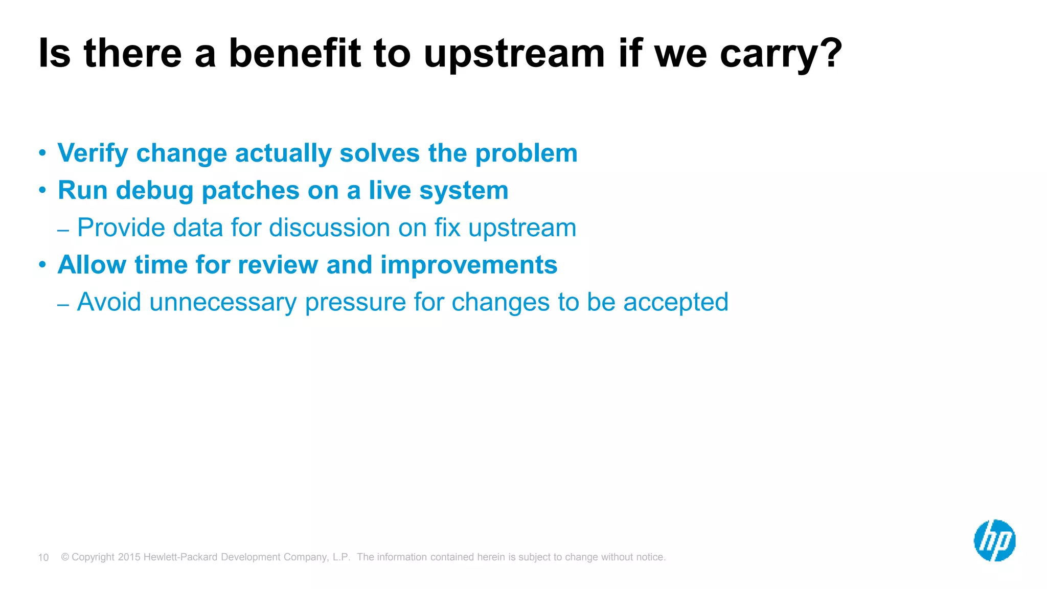 © Copyright 2015 Hewlett-Packard Development Company, L.P. The information contained herein is subject to change without notice.10
Is there a benefit to upstream if we carry?
• Verify change actually solves the problem
• Run debug patches on a live system
– Provide data for discussion on fix upstream
• Allow time for review and improvements
– Avoid unnecessary pressure for changes to be accepted
 