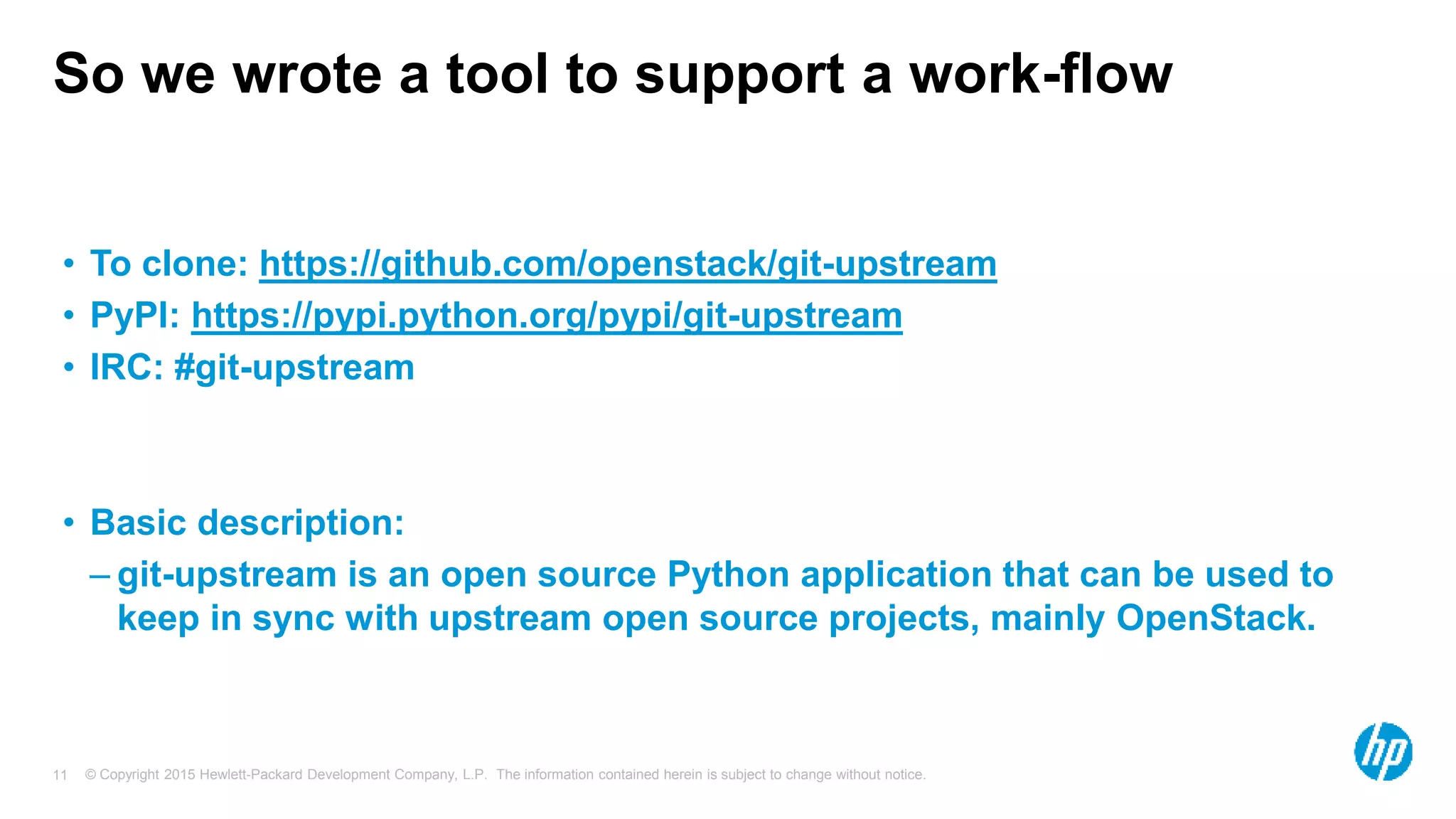 © Copyright 2015 Hewlett-Packard Development Company, L.P. The information contained herein is subject to change without notice.11
So we wrote a tool to support a work-flow
• To clone: https://github.com/openstack/git-upstream
• PyPI: https://pypi.python.org/pypi/git-upstream
• IRC: #git-upstream
• Basic description:
– git-upstream is an open source Python application that can be used to
keep in sync with upstream open source projects, mainly OpenStack.
 
