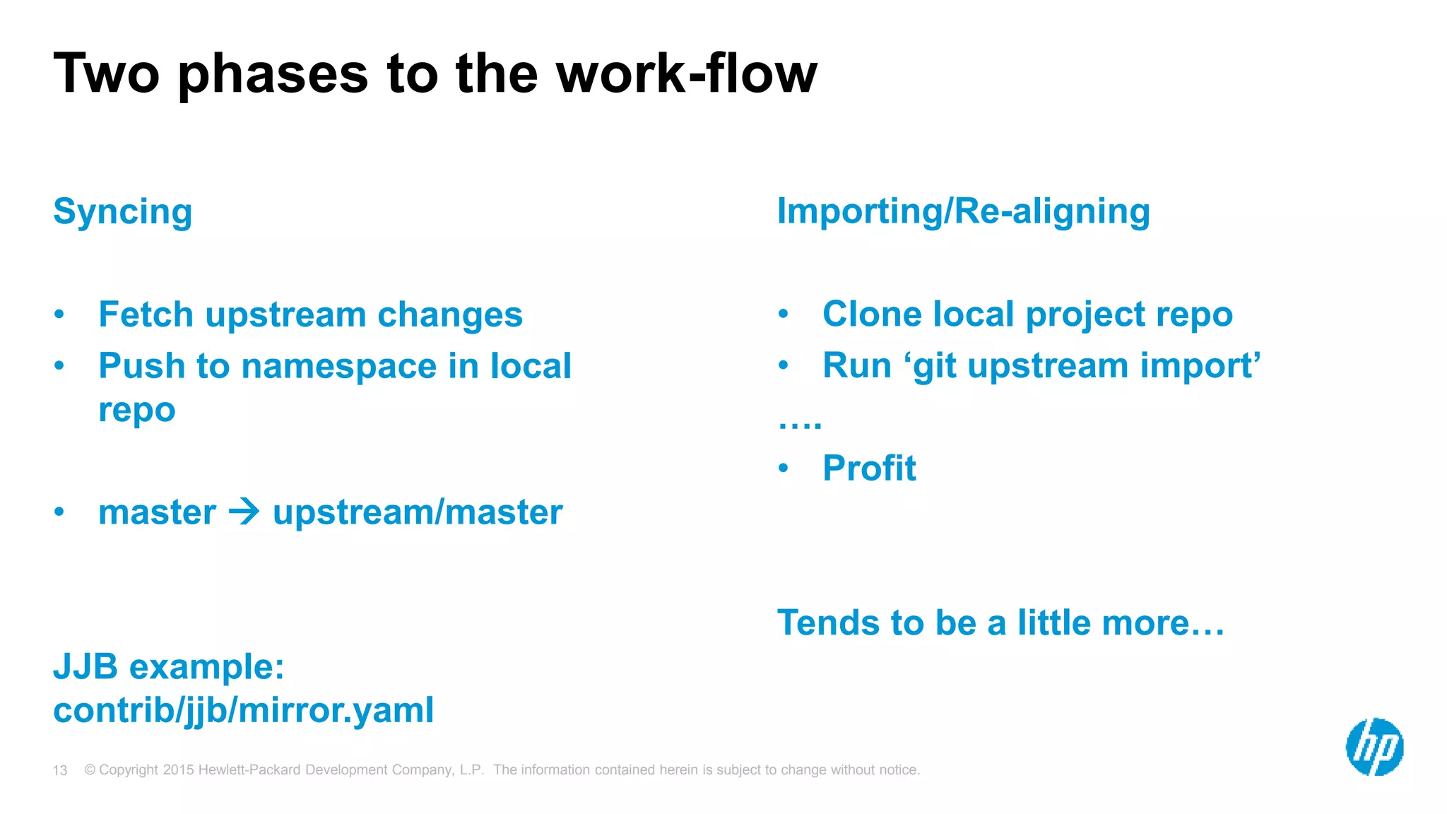 © Copyright 2015 Hewlett-Packard Development Company, L.P. The information contained herein is subject to change without notice.13
Two phases to the work-flow
Syncing
• Fetch upstream changes
• Push to namespace in local
repo
• master  upstream/master
JJB example:
contrib/jjb/mirror.yaml
Importing/Re-aligning
• Clone local project repo
• Run ‘git upstream import’
….
• Profit
Tends to be a little more…
 