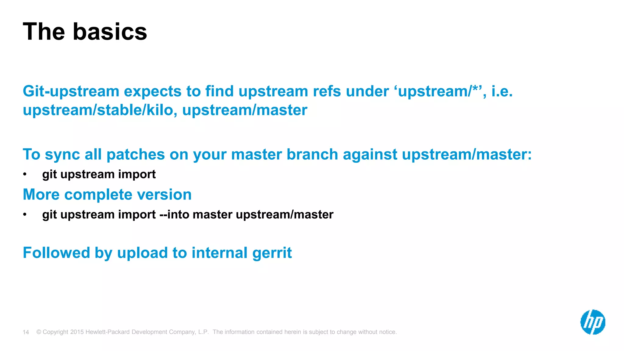 © Copyright 2015 Hewlett-Packard Development Company, L.P. The information contained herein is subject to change without notice.14
The basics
Git-upstream expects to find upstream refs under ‘upstream/*’, i.e.
upstream/stable/kilo, upstream/master
To sync all patches on your master branch against upstream/master:
• git upstream import
More complete version
• git upstream import --into master upstream/master
Followed by upload to internal gerrit
 