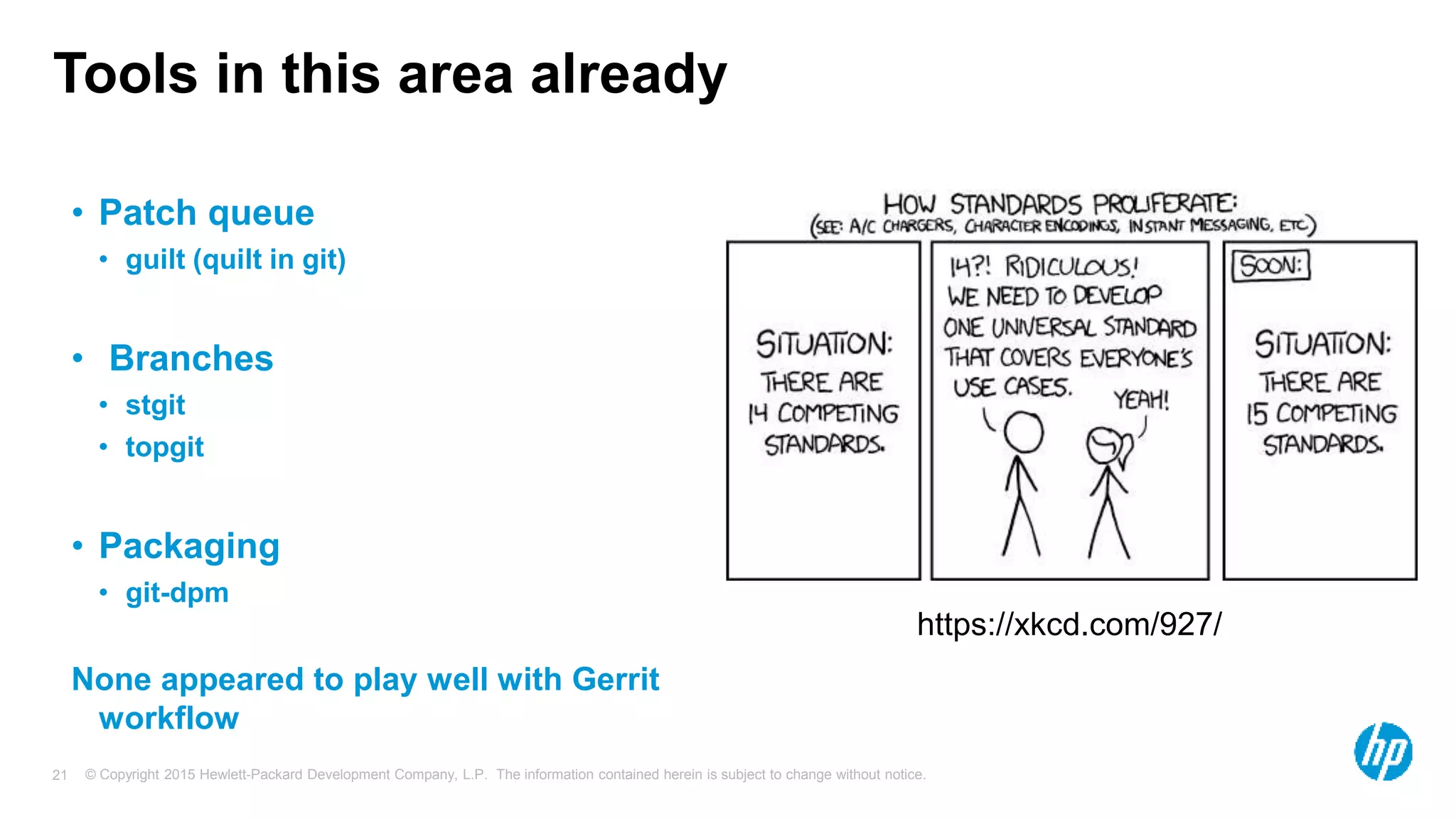 © Copyright 2015 Hewlett-Packard Development Company, L.P. The information contained herein is subject to change without notice.21
Tools in this area already
• Patch queue
• guilt (quilt in git)
• Branches
• stgit
• topgit
• Packaging
• git-dpm
None appeared to play well with Gerrit
workflow
https://xkcd.com/927/
 