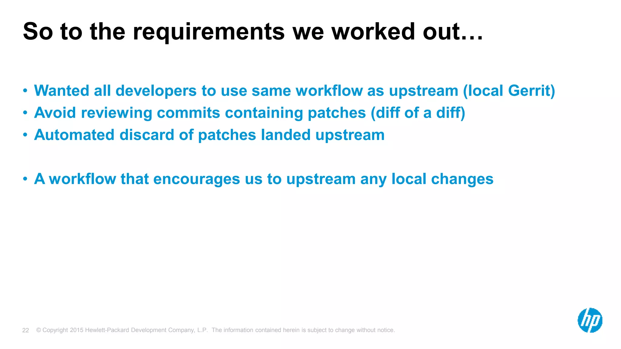 © Copyright 2015 Hewlett-Packard Development Company, L.P. The information contained herein is subject to change without notice.22
So to the requirements we worked out…
• Wanted all developers to use same workflow as upstream (local Gerrit)
• Avoid reviewing commits containing patches (diff of a diff)
• Automated discard of patches landed upstream
• A workflow that encourages us to upstream any local changes
 
