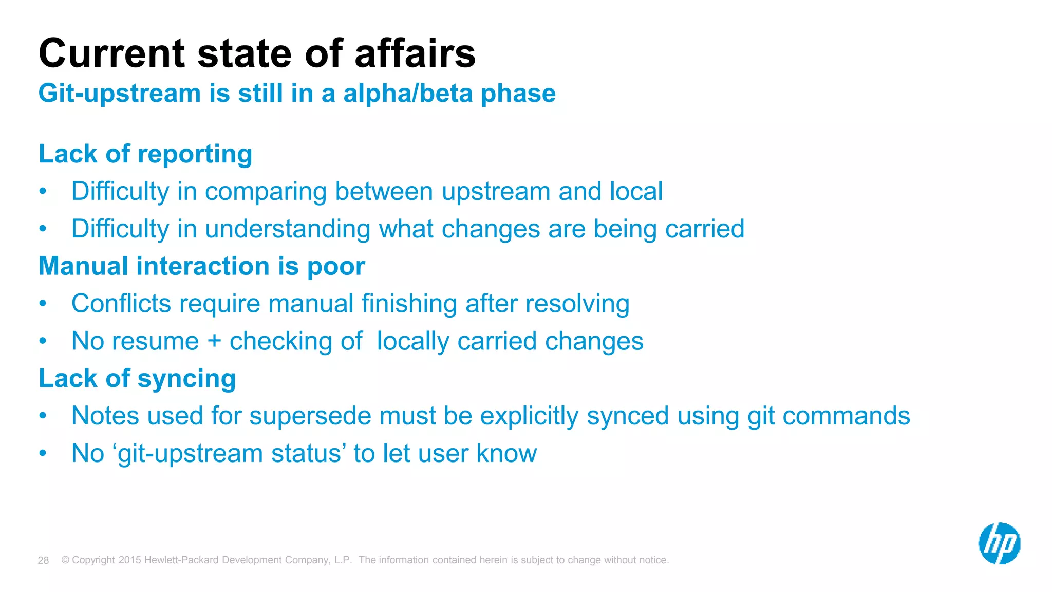 © Copyright 2015 Hewlett-Packard Development Company, L.P. The information contained herein is subject to change without notice.28
Current state of affairs
Git-upstream is still in a alpha/beta phase
Lack of reporting
• Difficulty in comparing between upstream and local
• Difficulty in understanding what changes are being carried
Manual interaction is poor
• Conflicts require manual finishing after resolving
• No resume + checking of locally carried changes
Lack of syncing
• Notes used for supersede must be explicitly synced using git commands
• No ‘git-upstream status’ to let user know
 