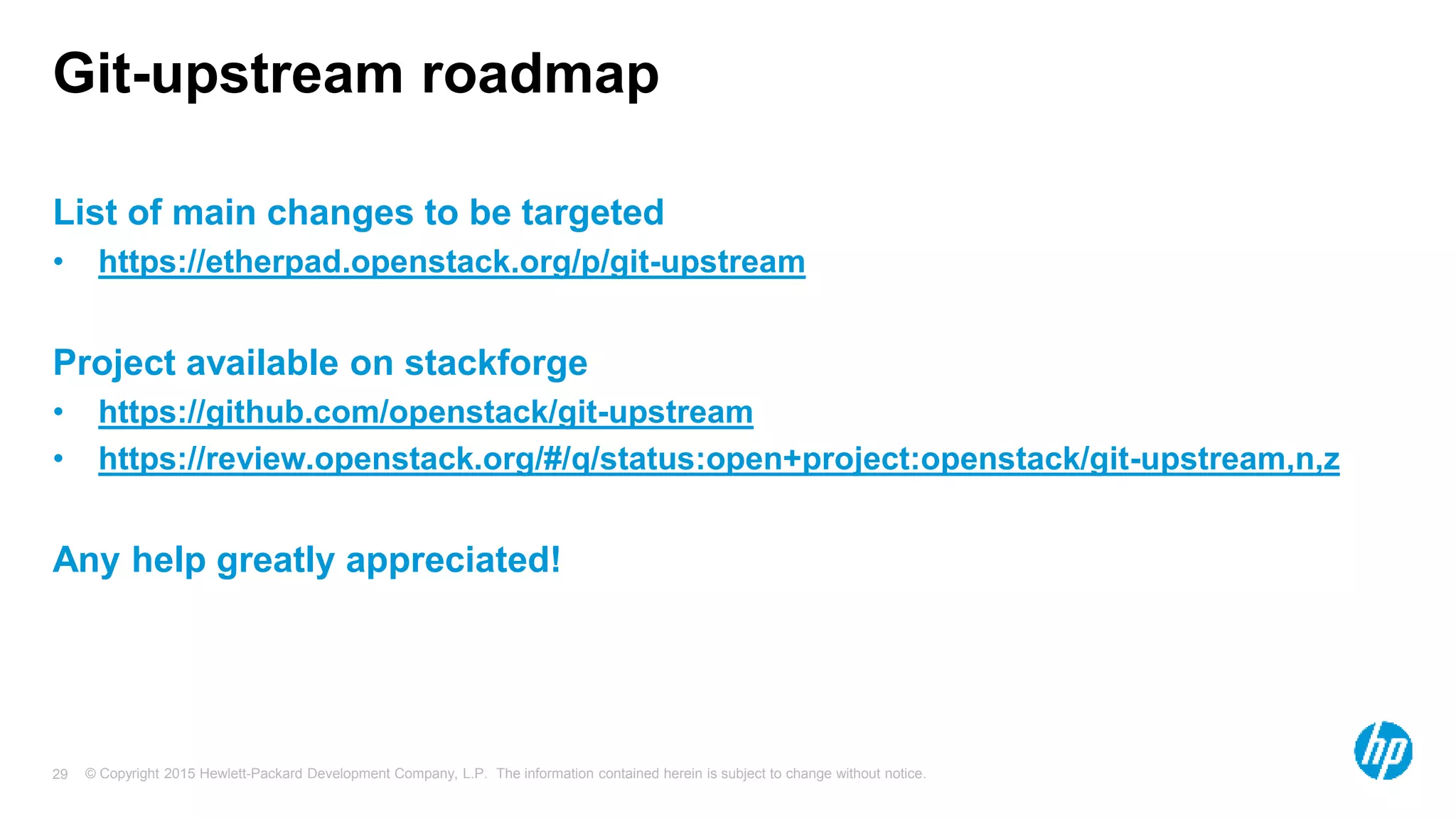 © Copyright 2015 Hewlett-Packard Development Company, L.P. The information contained herein is subject to change without notice.29
Git-upstream roadmap
List of main changes to be targeted
• https://etherpad.openstack.org/p/git-upstream
Project available on stackforge
• https://github.com/openstack/git-upstream
• https://review.openstack.org/#/q/status:open+project:openstack/git-upstream,n,z
Any help greatly appreciated!
 