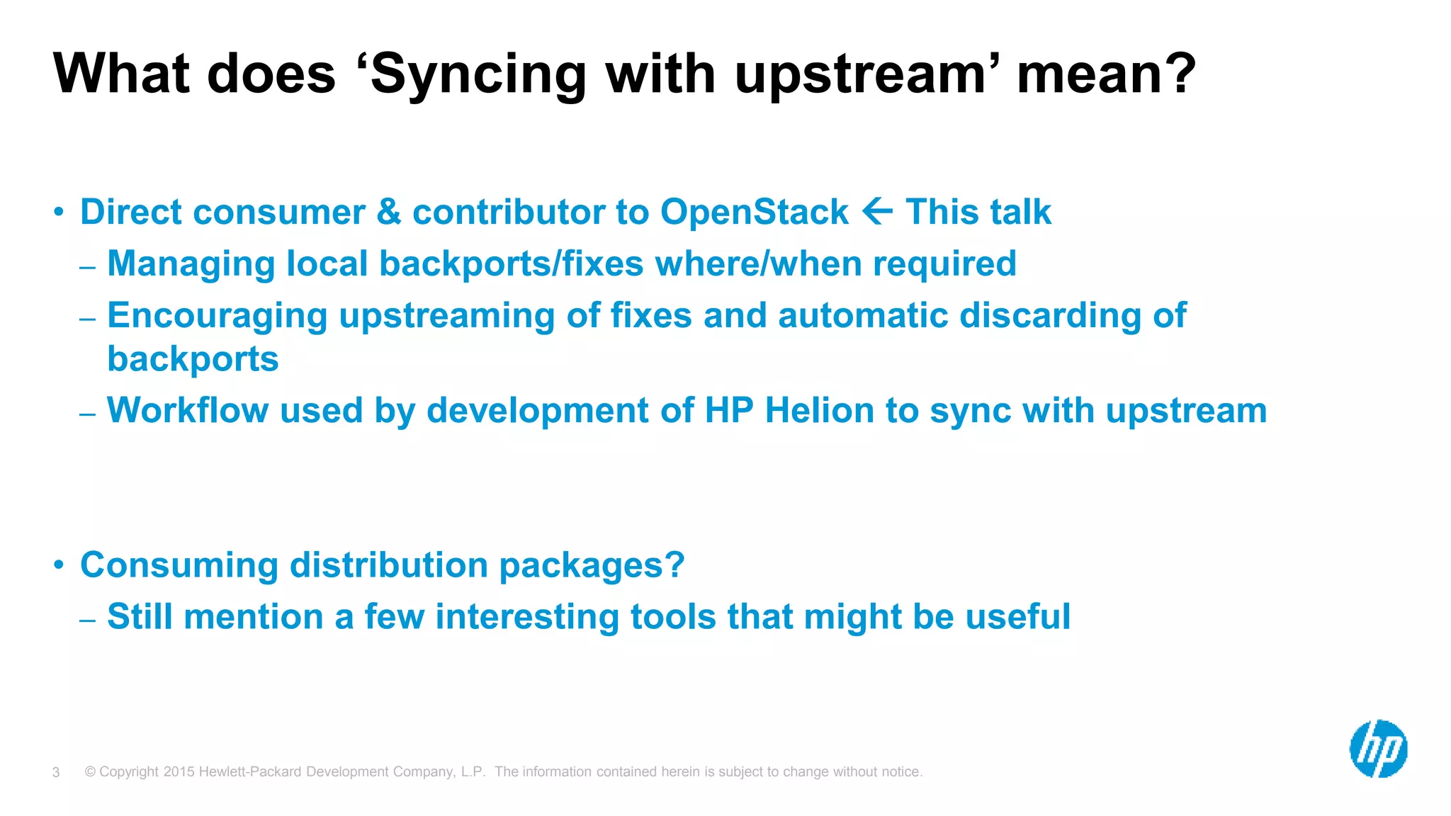 © Copyright 2015 Hewlett-Packard Development Company, L.P. The information contained herein is subject to change without notice.3
What does ‘Syncing with upstream’ mean?
• Direct consumer & contributor to OpenStack  This talk
– Managing local backports/fixes where/when required
– Encouraging upstreaming of fixes and automatic discarding of
backports
– Workflow used by development of HP Helion to sync with upstream
• Consuming distribution packages?
– Still mention a few interesting tools that might be useful
 