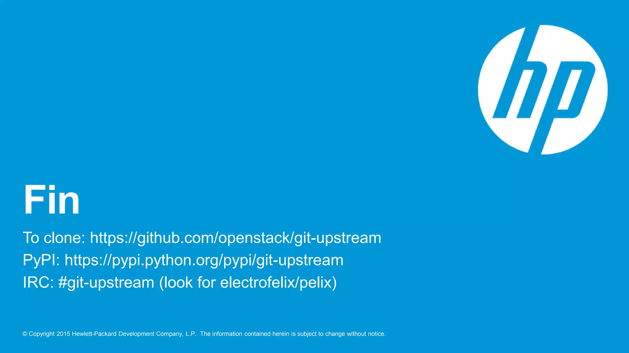 © Copyright 2015 Hewlett-Packard Development Company, L.P. The information contained herein is subject to change without notice.
Fin
To clone: https://github.com/openstack/git-upstream
PyPI: https://pypi.python.org/pypi/git-upstream
IRC: #git-upstream (look for electrofelix/pelix)
 