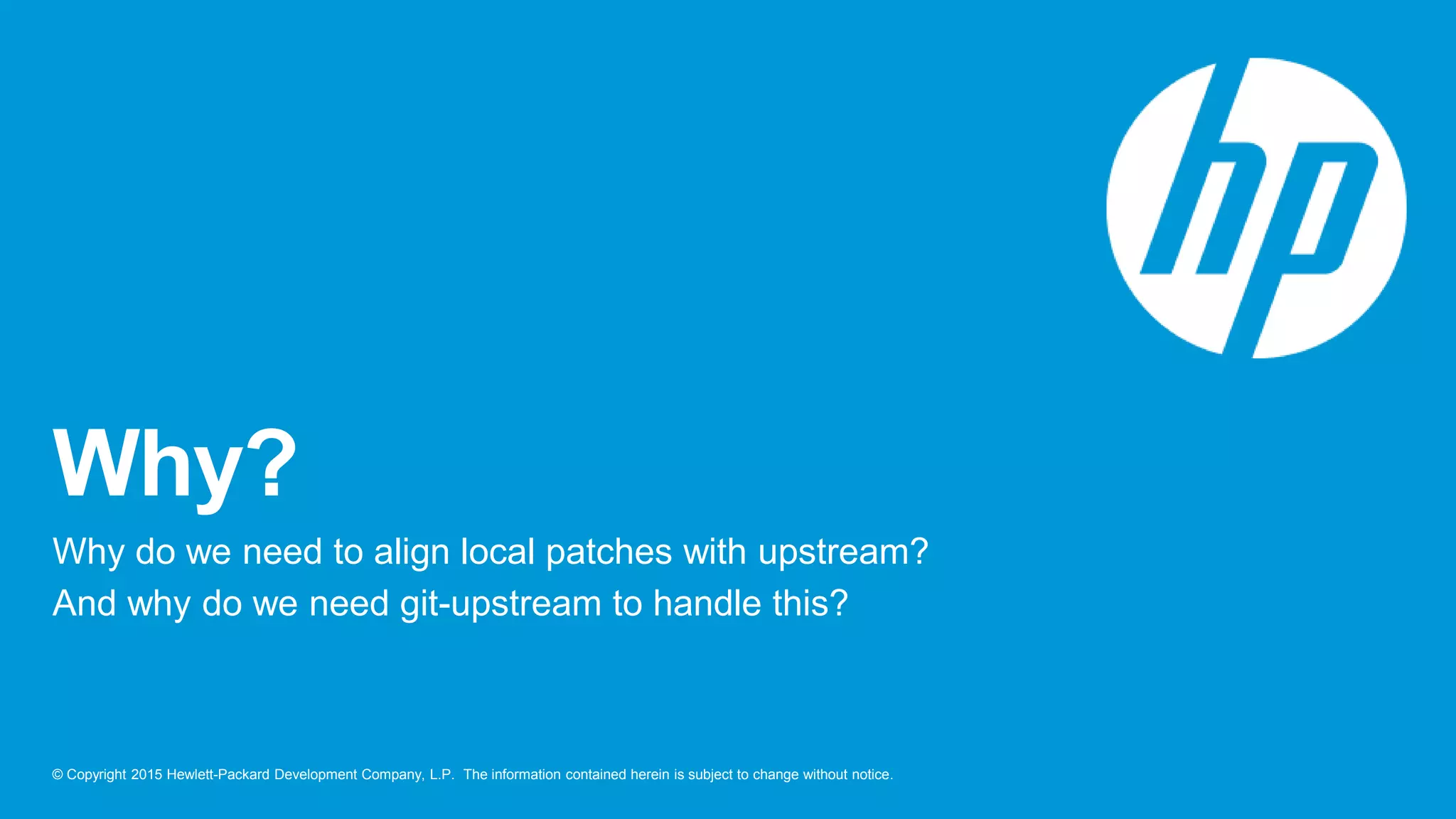 © Copyright 2015 Hewlett-Packard Development Company, L.P. The information contained herein is subject to change without notice.
Why?
Why do we need to align local patches with upstream?
And why do we need git-upstream to handle this?
 