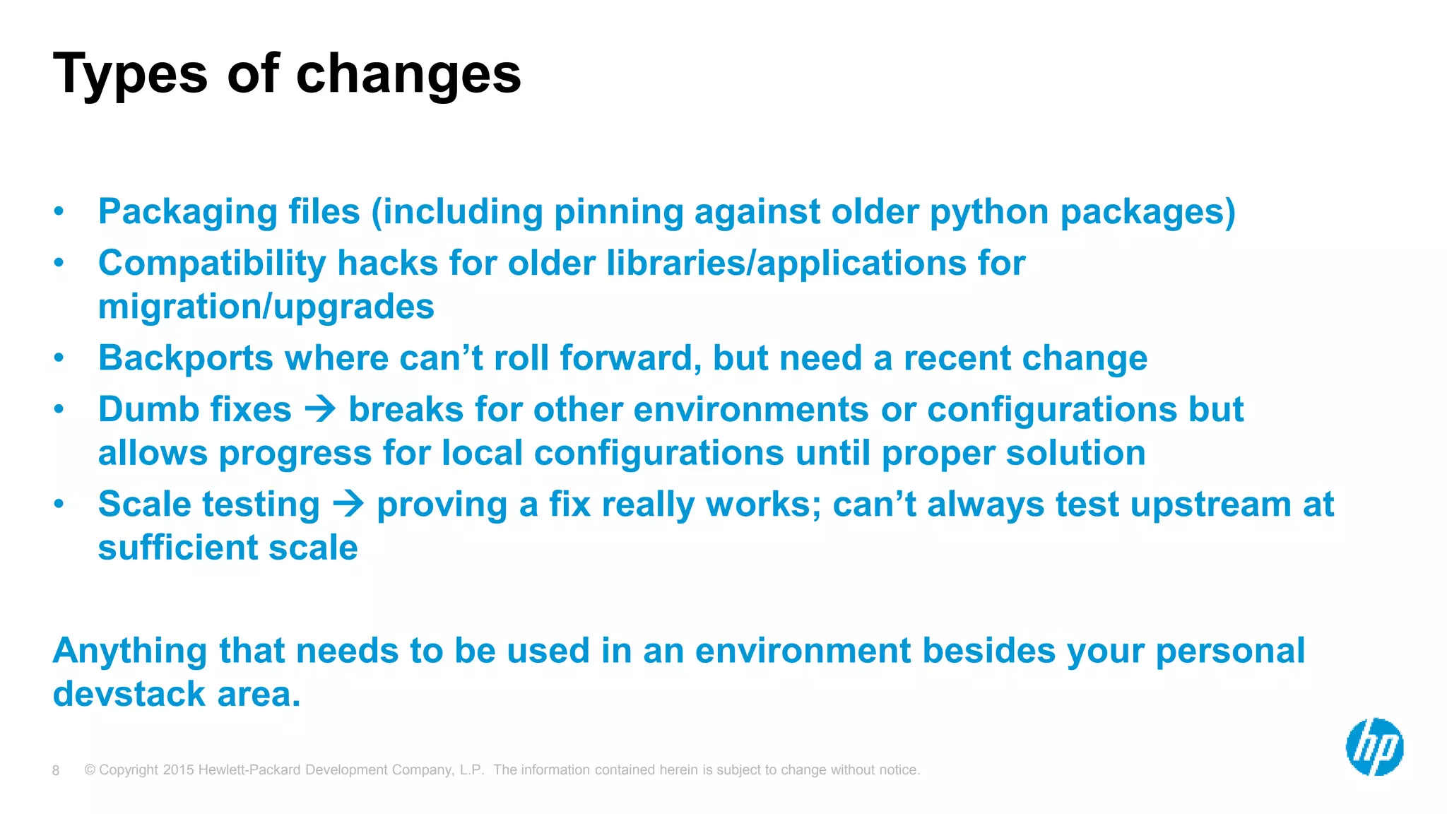 © Copyright 2015 Hewlett-Packard Development Company, L.P. The information contained herein is subject to change without notice.8
Types of changes
• Packaging files (including pinning against older python packages)
• Compatibility hacks for older libraries/applications for
migration/upgrades
• Backports where can’t roll forward, but need a recent change
• Dumb fixes  breaks for other environments or configurations but
allows progress for local configurations until proper solution
• Scale testing  proving a fix really works; can’t always test upstream at
sufficient scale
Anything that needs to be used in an environment besides your personal
devstack area.
 