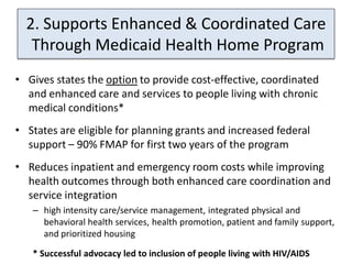 2. Supports Enhanced & Coordinated Care
   Through Medicaid Health Home Program
• Gives states the option to provide cost-effective, coordinated
  and enhanced care and services to people living with chronic
  medical conditions*
• States are eligible for planning grants and increased federal
  support – 90% FMAP for first two years of the program
• Reduces inpatient and emergency room costs while improving
  health outcomes through both enhanced care coordination and
  service integration
   – high intensity care/service management, integrated physical and
     behavioral health services, health promotion, patient and family support,
     and prioritized housing

   * Successful advocacy led to inclusion of people living with HIV/AIDS
 