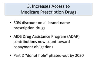 3. Increases Access to
     Medicare Prescription Drugs

• 50% discount on all brand-name
  prescription drugs
• AIDS Drug Assistance Program (ADAP)
  contributions now count toward
  copayment obligations
• Part D “donut hole” phased-out by 2020
 