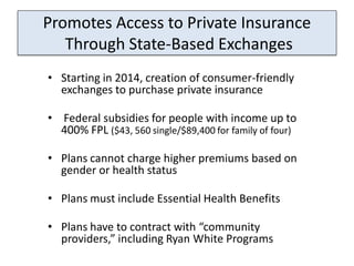 Promotes Access to Private Insurance
   Through State-Based Exchanges
• Starting in 2014, creation of consumer-friendly
  exchanges to purchase private insurance

• Federal subsidies for people with income up to
  400% FPL ($43, 560 single/$89,400 for family of four)

• Plans cannot charge higher premiums based on
  gender or health status

• Plans must include Essential Health Benefits

• Plans have to contract with “community
  providers,” including Ryan White Programs
 