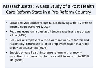 Massachusetts: A Case Study of a Post Health
 Care Reform State in a Pre-Reform Country

 • Expanded Medicaid coverage to people living with HIV with an
   income up to 200% FPL (2001)
 • Required every uninsured adult to purchase insurance or pay
   a fine (2006)
 • Required all employers with 11 or more workers to “fair and
   reasonably “contribute to their employees health insurance
   or pay an assessment (2006)
 • Enacted private health insurance reform with a heavily
   subsidized insurance plan for those with income up to 300%
   FPL (2006)
 