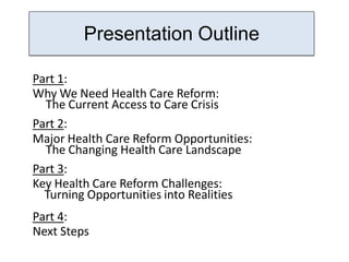 PresentationOutline
        Presentation Outline

Part 1:
Why We Need Health Care Reform:
  The Current Access to Care Crisis
Part 2:
Major Health Care Reform Opportunities:
  The Changing Health Care Landscape
Part 3:
Key Health Care Reform Challenges:
  Turning Opportunities into Realities
Part 4:
Next Steps
 