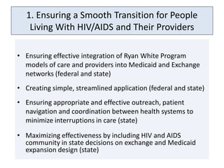 1. Ensuring a Smooth Transition for People
    Living With HIV/AIDS and Their Providers

• Ensuring effective integration of Ryan White Program
  models of care and providers into Medicaid and Exchange
  networks (federal and state)
• Creating simple, streamlined application (federal and state)
• Ensuring appropriate and effective outreach, patient
  navigation and coordination between health systems to
  minimize interruptions in care (state)

• Maximizing effectiveness by including HIV and AIDS
  community in state decisions on exchange and Medicaid
  expansion design (state)
 