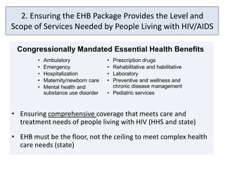 2. Ensuring the EHB Package Provides the Level and
Scope of Services Needed by People Living with HIV/AIDS

 Congressionally Mandated Essential Health Benefits
        •   Ambulatory               • Prescription drugs
        •   Emergency                • Rehabilitative and habilitative
        •   Hospitalization          • Laboratory
        •   Maternity/newborn care   • Preventive and wellness and
        •   Mental health and          chronic disease management
            substance use disorder   • Pediatric services



• Ensuring comprehensive coverage that meets care and
  treatment needs of people living with HIV (HHS and state)
• EHB must be the floor, not the ceiling to meet complex health
  care needs (state)
 
