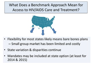 What Does a Benchmark Approach Mean for
    Access to HIV/AIDS Care and Treatment?




• Flexibility for most states likely means bare bones plans
   – Small group market has been limited and costly
• State variation & disparities continue
• Mandates may be included at state option (at least for
  2014 & 2015)
 