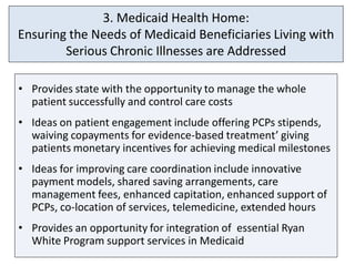 3. Medicaid Health Home:
Ensuring the Needs of Medicaid Beneficiaries Living with
        Serious Chronic Illnesses are Addressed

• Provides state with the opportunity to manage the whole
  patient successfully and control care costs
• Ideas on patient engagement include offering PCPs stipends,
  waiving copayments for evidence-based treatment’ giving
  patients monetary incentives for achieving medical milestones
• Ideas for improving care coordination include innovative
  payment models, shared saving arrangements, care
  management fees, enhanced capitation, enhanced support of
  PCPs, co-location of services, telemedicine, extended hours
• Provides an opportunity for integration of essential Ryan
  White Program support services in Medicaid
 