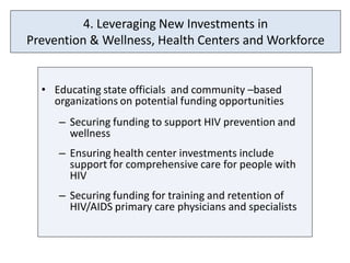 4. Leveraging New Investments in
Prevention & Wellness, Health Centers and Workforce


  • Educating state officials and community –based
    organizations on potential funding opportunities
     – Securing funding to support HIV prevention and
       wellness
     – Ensuring health center investments include
       support for comprehensive care for people with
       HIV
     – Securing funding for training and retention of
       HIV/AIDS primary care physicians and specialists
 