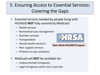 5. Ensuring Access to Essential Services:
           Covering the Gaps
• Essential services needed by people living with
  HIV/AIDS NOT fully covered by Medicaid:
   –   Dental services
   –   Nonmedical case management
   –   Nutrition services
   –   Transportation
   –   Mental health services?
                                 Ryan White HIV/AIDS Program
   –   Peer support services
   –   Premium co-pay assistance

• Medicaid will NOT be available for:
   – Undocumented immigrants
   – Legal immigrants within the 5 year ban
 