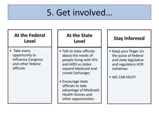 5. Get involved…

  At the Federal              At the State
                                                         Stay Informed
       Level                      Level
• Take every              • Talk to state officials   • Keep your finger on
  opportunity to            about the needs of          the pulse of federal
  influence Congress        people living with HIV      and state legislative
  and other federal         and AIDS as states          and regulatory HCR
  officials                 expand Medicaid and         initiatives
                            create Exchanges
                                                      • WE CAN HELP!
                          • Encourage state
                            officials to take
                            advantage of Medicaid
                            Health Homes and
                            other opportunities
 