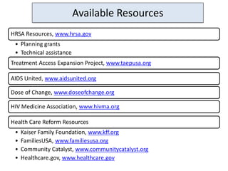 Available Resources
HRSA Resources, www.hrsa.gov
 • Planning grants
 • Technical assistance
Treatment Access Expansion Project, www.taepusa.org

AIDS United, www.aidsunited.org

Dose of Change, www.doseofchange.org

HIV Medicine Association, www.hivma.org

Health Care Reform Resources
 •   Kaiser Family Foundation, www.kff.org
 •   FamiliesUSA, www.familiesusa.org
 •   Community Catalyst, www.communitycatalyst.org
 •   Healthcare.gov, www.healthcare.gov
 