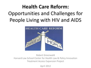 Health Care Reform:
Opportunities and Challenges for
People Living with HIV and AIDS




                      Robert Greenwald
  Harvard Law School Center for Health Law & Policy Innovation
              Treatment Access Expansion Project
                           April 2012
 