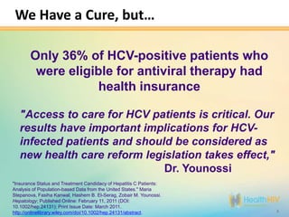 We Have a Cure, but…

       Only 36% of HCV-positive patients who
        were eligible for antiviral therapy had
                   health insurance

   "Access to care for HCV patients is critical. Our
   results have important implications for HCV-
   infected patients and should be considered as
   new health care reform legislation takes effect,"
                              Dr. Younossi
"Insurance Status and Treatment Candidacy of Hepatitis C Patients:
Analysis of Population-based Data from the United States." Maria
Stepanova, Fasiha Kanwal, Hashem B. El-Serag, Zobair M. Younossi.
Hepatology; Published Online: February 11, 2011 (DOI:
10.1002/hep.24131); Print Issue Date: March 2011.
http://onlinelibrary.wiley.com/doi/10.1002/hep.24131/abstract.       4
 