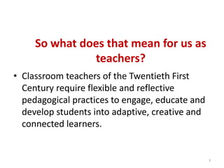 So what does that mean for us as teachers?Classroom teachers of the Twentieth First Century require flexible and reflective pedagogical practices to engage, educate and develop students into adaptive, creative and connected learners. 3
