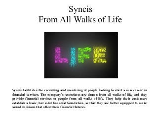 Syncis
From All Walks of Life
Syncis facilitates the recruiting and mentoring of people looking to start a new career in
financial services. The company’s Associates are drawn from all walks of life, and they
provide financial services to people from all walks of life. They help their customers
establish a basic, but solid financial foundation, so that they are better equipped to make
sound decisions that affect their financial futures.
 