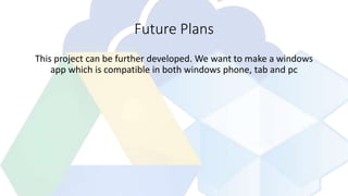 Future Plans
This project can be further developed. We want to make a windows
app which is compatible in both windows phone, tab and pc
 