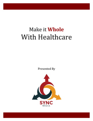  
	
  
	
  
	
  
	
  
	
  
	
  
Make	
  it	
  Whole	
  
With	
  Healthcare	
  	
  
	
  
	
  
	
  
	
  
	
  
	
  
	
  
	
  
	
  
	
  
	
  
Presented	
  By	
  
	
  
	
  
	
  
	
  
	
  
	
  
	
  
	
  
	
  
	
  
	
  
	
  
	
  
	
  
	
  
	
  
	
  
	
  
 