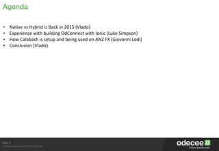Page
© Copyright Odecee Pty Ltd 2012 (ACN 126 302 869)
Agenda
2
• Native	
  vs	
  Hybrid	
  is	
  Back	
  in	
  2015	
  (Vlado)	
  
• Experience	
  with	
  building	
  OdConnect	
  with	
  Ionic	
  (Luke	
  Simpson)	
  
• How	
  Calabash	
  is	
  setup	
  and	
  being	
  used	
  on	
  ANZ	
  FX	
  (Giovanni	
  Lodi)	
  
• Conclusion	
  (Vlado)	
  
 