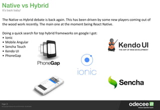Page
© Copyright Odecee Pty Ltd 2012 (ACN 126 302 869)
3
The	
  Native	
  vs	
  Hybrid	
  debate	
  is	
  back	
  again.	
  This	
  has	
  been	
  driven	
  by	
  some	
  new	
  players	
  coming	
  out	
  of	
  
the	
  wood	
  work	
  recently.	
  The	
  main	
  one	
  at	
  the	
  moment	
  being	
  React	
  Native.	
  
Doing	
  a	
  quick	
  search	
  for	
  top	
  hybrid	
  frameworks	
  on	
  google	
  I	
  got:	
  
• Ionic	
  
• Mobile	
  Angular	
  
• Sencha	
  Touch	
  
• Kendo	
  UI	
  
• PhoneGap	
  
Native vs Hybrid
It’s back baby!
 
